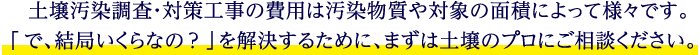 土壌汚染調査・対策工事の費用は汚染物質や対象の面積によって様々です。「で、結局いくらなの？」を解決するために、まずは土壌のプロにご相談ください。