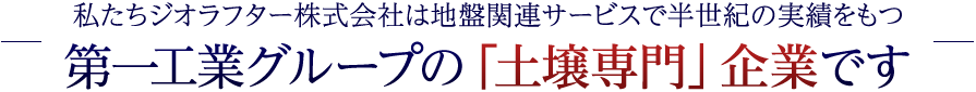 私たちジオラフター株式会社は地盤関連サービスで半世紀の実績をもつ第一工業グループの「土壌専門」企業です
