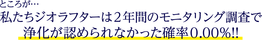 ところが…私たちジオラフターは2年間のモニタリング調査で浄化が認められなかった確率0.00％!!