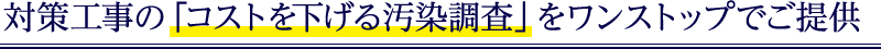 対策工事の「コストを下げる汚染調査」をワンストップでご提供